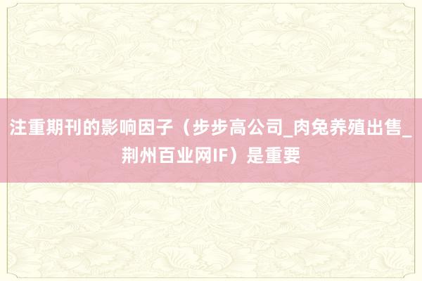 注重期刊的影响因子(步步高公司_肉兔养殖出售_荆州百业网IF)是重要