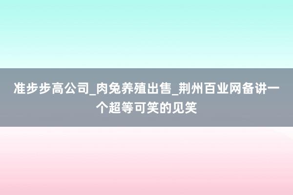 准步步高公司_肉兔养殖出售_荆州百业网备讲一个超等可笑的见笑
