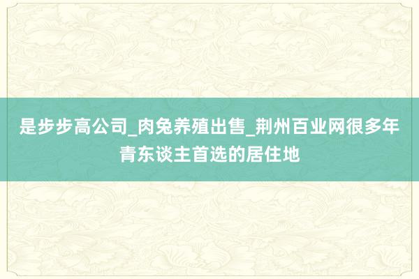 是步步高公司_肉兔养殖出售_荆州百业网很多年青东谈主首选的居住地