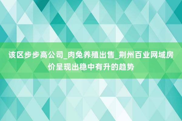 该区步步高公司_肉兔养殖出售_荆州百业网域房价呈现出稳中有升的趋势